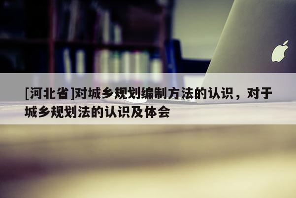 [河北省]對城鄉(xiāng)規(guī)劃編制方法的認(rèn)識，對于城鄉(xiāng)規(guī)劃法的認(rèn)識及體會