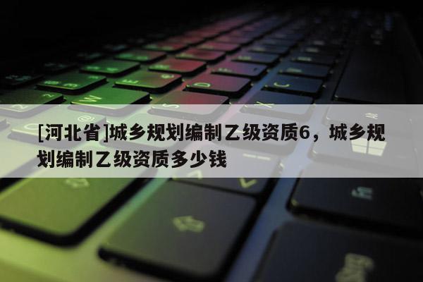 [河北省]城鄉規劃編制乙級資質6，城鄉規劃編制乙級資質多少錢