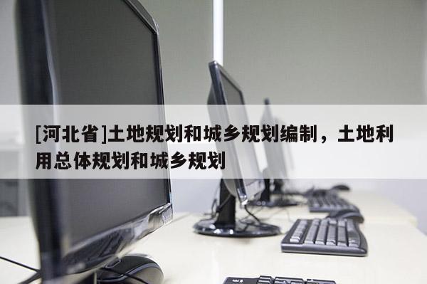[河北省]土地規劃和城鄉規劃編制，土地利用總體規劃和城鄉規劃