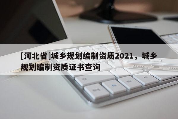 [河北省]城鄉規劃編制資質2021，城鄉規劃編制資質證書查詢