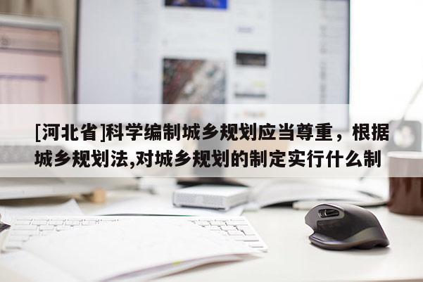 [河北省]科學編制城鄉規劃應當尊重，根據城鄉規劃法,對城鄉規劃的制定實行什么制