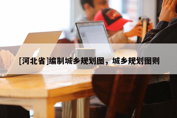 [河北省]編制城鄉(xiāng)規(guī)劃圖，城鄉(xiāng)規(guī)劃圖則
