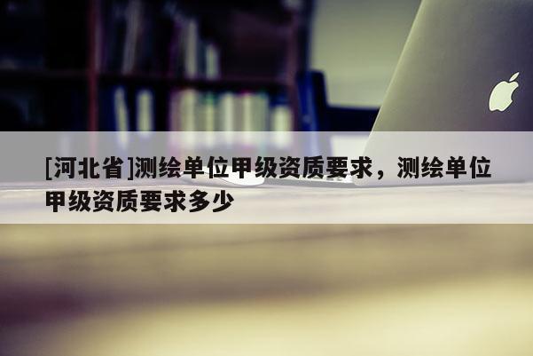 [河北省]測繪單位甲級資質要求，測繪單位甲級資質要求多少