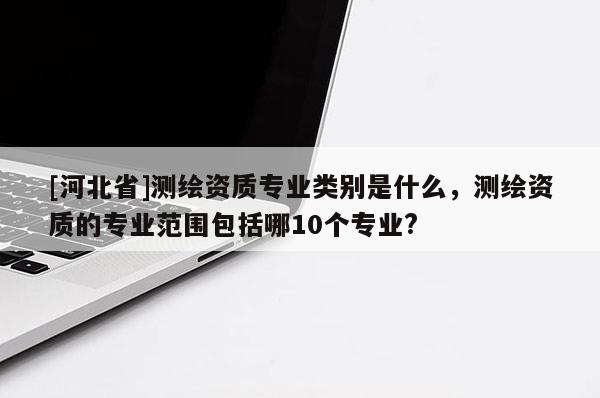 [河北省]測繪資質專業類別是什么，測繪資質的專業范圍包括哪10個專業?