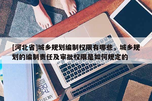 [河北省]城鄉(xiāng)規(guī)劃編制權(quán)限有哪些，城鄉(xiāng)規(guī)劃的編制責(zé)任及審批權(quán)限是如何規(guī)定的