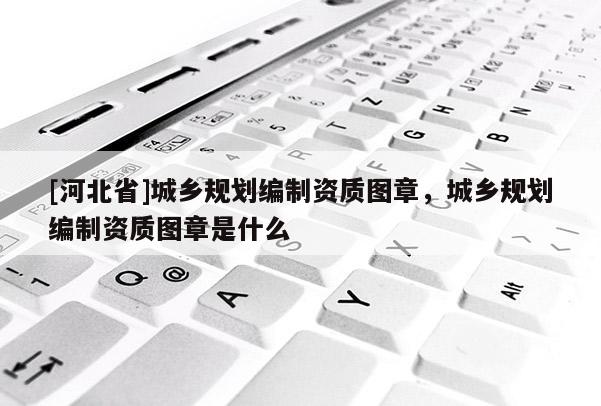 [河北省]城鄉規劃編制資質圖章，城鄉規劃編制資質圖章是什么