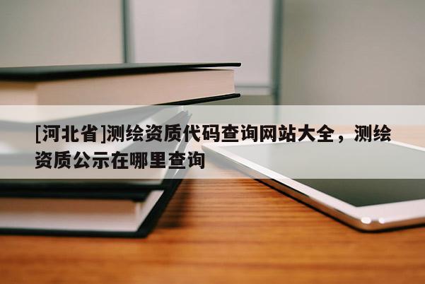 [河北省]測(cè)繪資質(zhì)代碼查詢網(wǎng)站大全，測(cè)繪資質(zhì)公示在哪里查詢