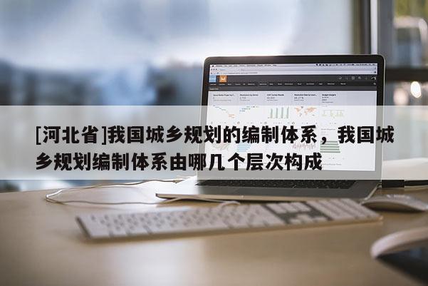 [河北省]我國城鄉(xiāng)規(guī)劃的編制體系，我國城鄉(xiāng)規(guī)劃編制體系由哪幾個層次構(gòu)成