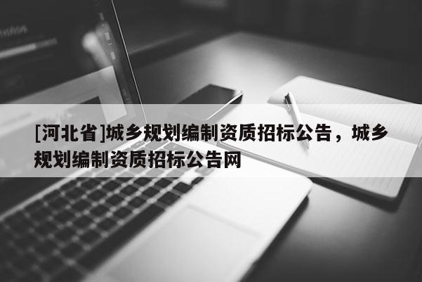 [河北省]城鄉規劃編制資質招標公告，城鄉規劃編制資質招標公告網