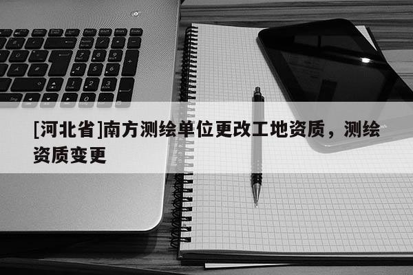 [河北省]南方測繪單位更改工地資質(zhì)，測繪資質(zhì)變更