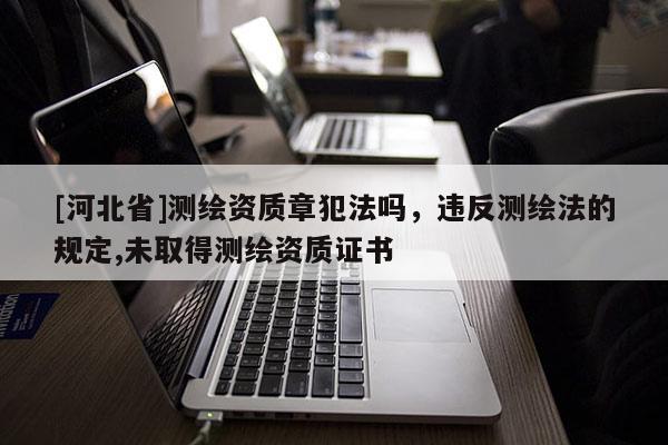 [河北省]測(cè)繪資質(zhì)章犯法嗎，違反測(cè)繪法的規(guī)定,未取得測(cè)繪資質(zhì)證書