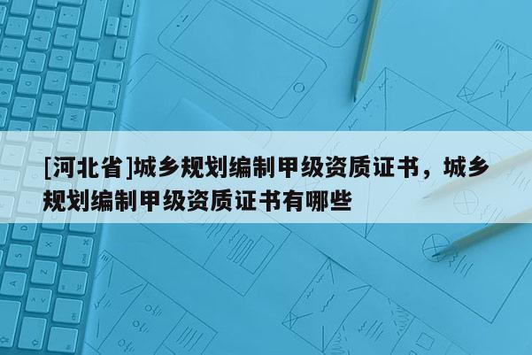 [河北省]城鄉規劃編制甲級資質證書，城鄉規劃編制甲級資質證書有哪些