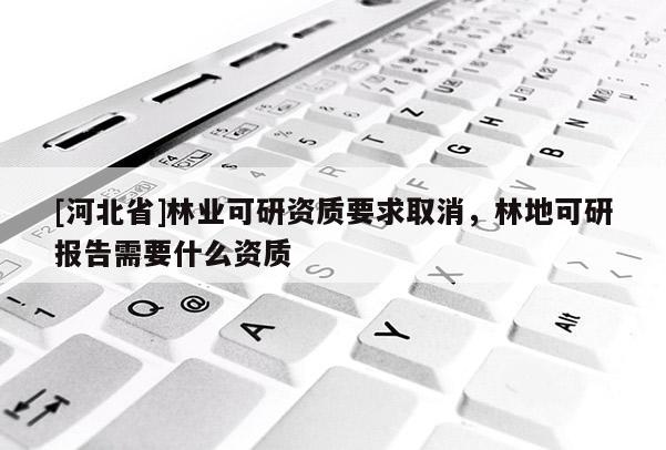 [河北省]林業(yè)可研資質(zhì)要求取消，林地可研報告需要什么資質(zhì)