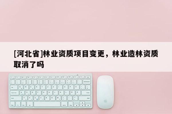 [河北省]林業資質項目變更，林業造林資質取消了嗎