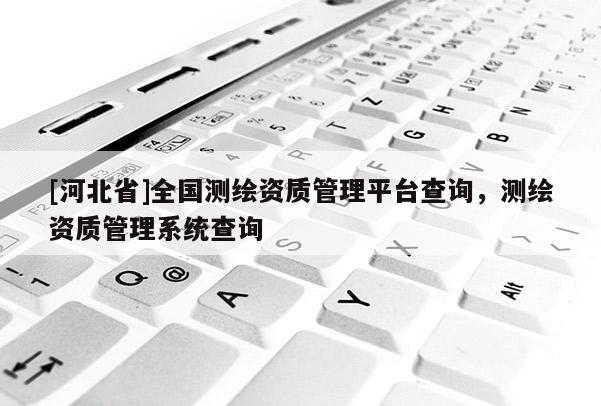 [河北省]全國測繪資質管理平臺查詢，測繪資質管理系統查詢