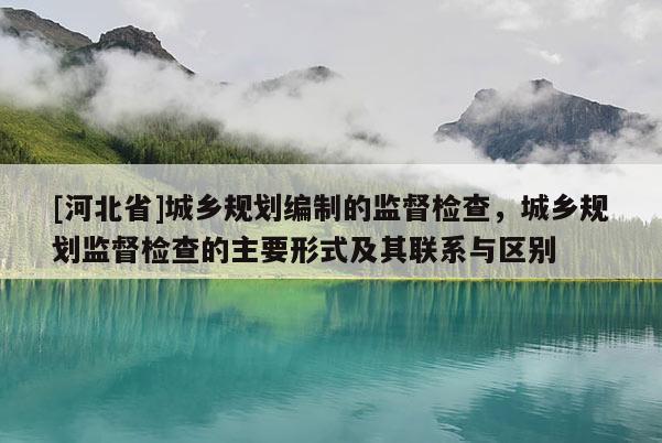 [河北省]城鄉規劃編制的監督檢查，城鄉規劃監督檢查的主要形式及其聯系與區別