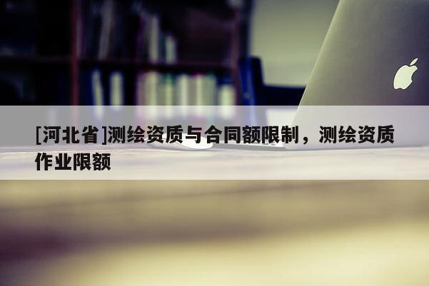 [河北省]測繪資質(zhì)與合同額限制，測繪資質(zhì)作業(yè)限額
