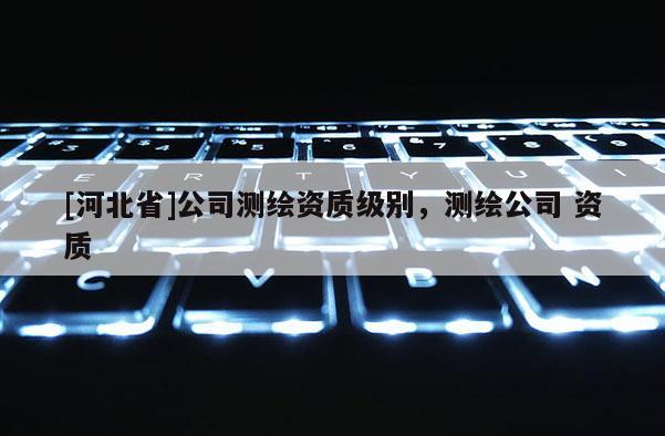 [河北省]公司測繪資質級別，測繪公司 資質