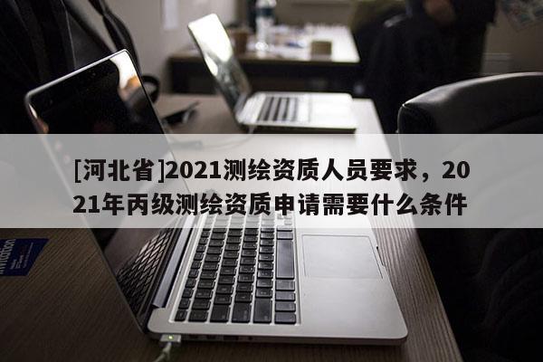 [河北省]2021測繪資質人員要求，2021年丙級測繪資質申請需要什么條件