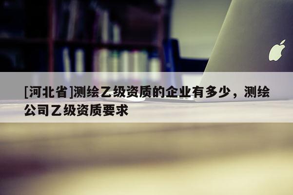 [河北省]測繪乙級資質的企業(yè)有多少，測繪公司乙級資質要求