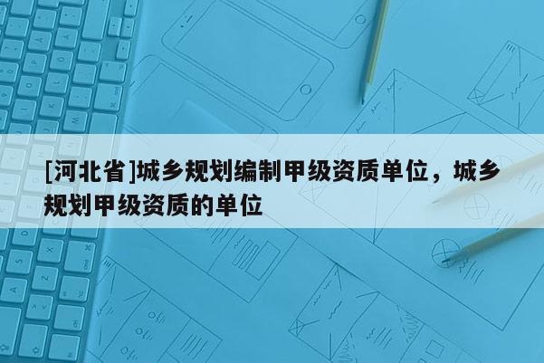 [河北省]城鄉(xiāng)規(guī)劃編制甲級(jí)資質(zhì)單位，城鄉(xiāng)規(guī)劃甲級(jí)資質(zhì)的單位