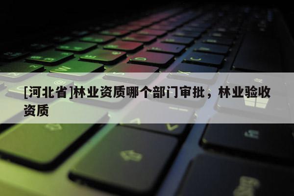 [河北省]林業(yè)資質(zhì)哪個(gè)部門審批，林業(yè)驗(yàn)收資質(zhì)