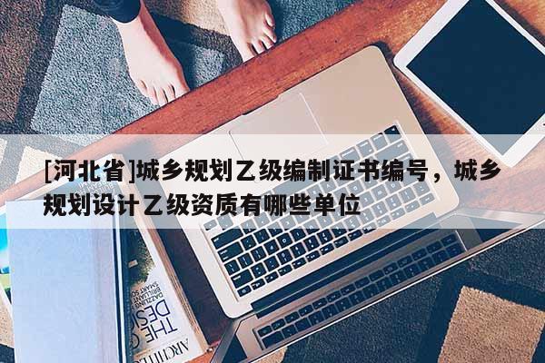 [河北省]城鄉規劃乙級編制證書編號，城鄉規劃設計乙級資質有哪些單位