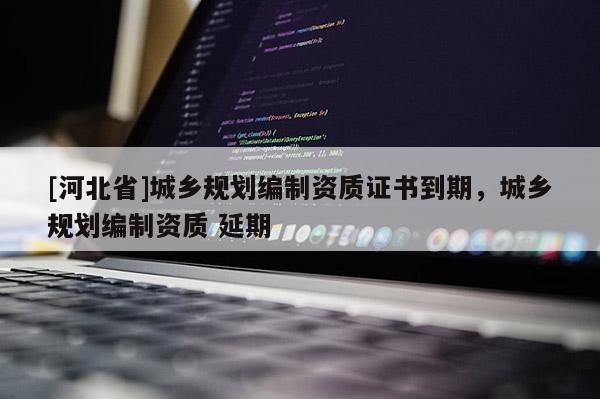 [河北省]城鄉規劃編制資質證書到期，城鄉規劃編制資質 延期