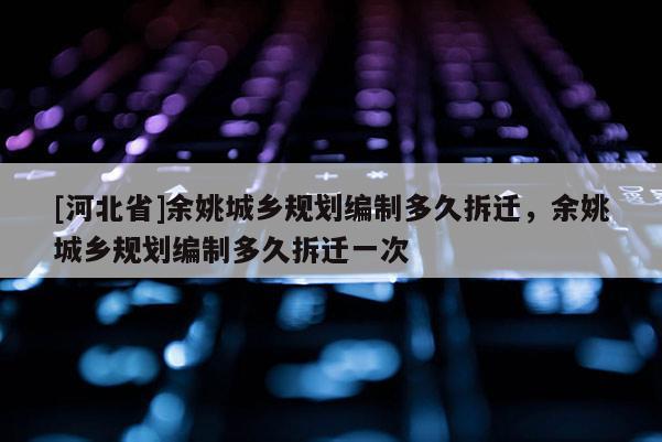 [河北省]余姚城鄉規劃編制多久拆遷，余姚城鄉規劃編制多久拆遷一次