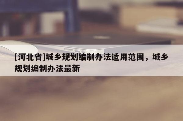[河北省]城鄉(xiāng)規(guī)劃編制辦法適用范圍，城鄉(xiāng)規(guī)劃編制辦法最新