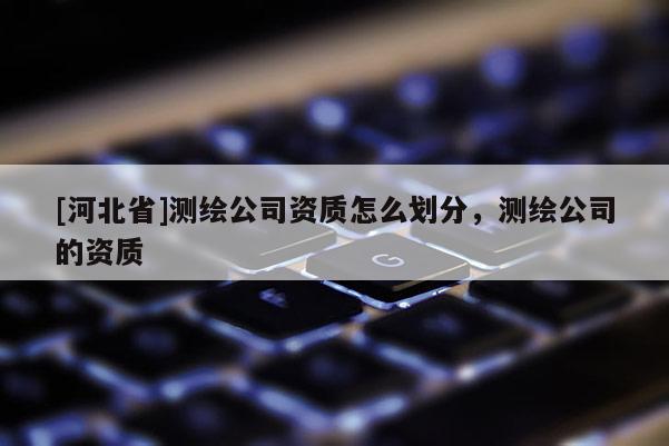 [河北省]測繪公司資質怎么劃分，測繪公司的資質