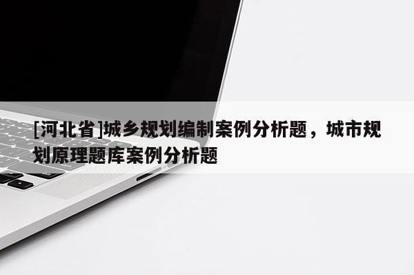 [河北省]城鄉(xiāng)規(guī)劃編制案例分析題，城市規(guī)劃原理題庫案例分析題