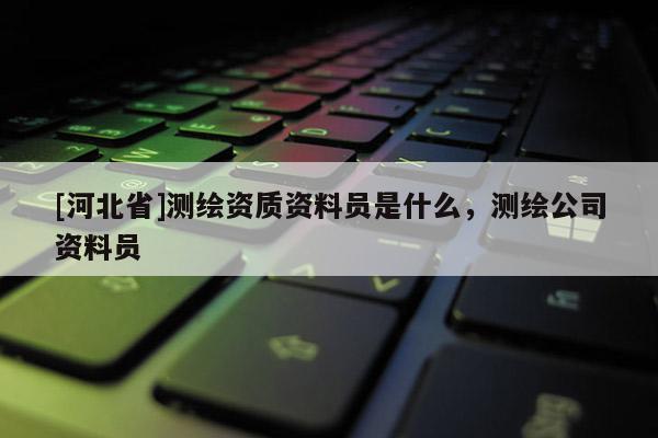 [河北省]測繪資質資料員是什么，測繪公司資料員
