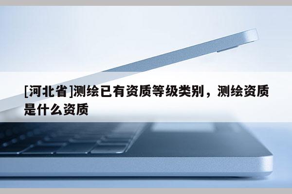 [河北省]測繪已有資質等級類別，測繪資質是什么資質