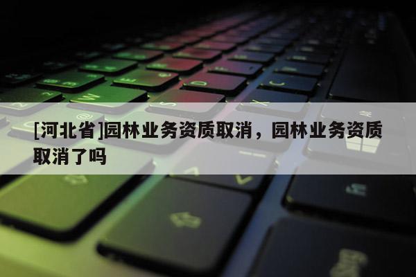 [河北省]園林業務資質取消，園林業務資質取消了嗎