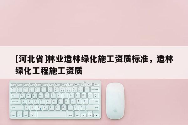 [河北省]林業(yè)造林綠化施工資質(zhì)標(biāo)準(zhǔn)，造林綠化工程施工資質(zhì)