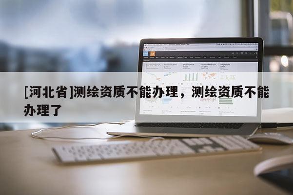 [河北省]測繪資質不能辦理，測繪資質不能辦理了