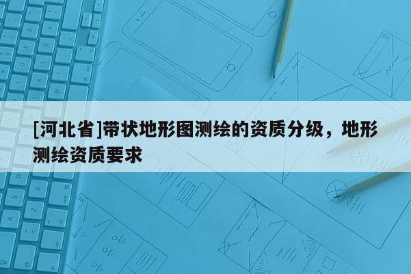 [河北省]帶狀地形圖測(cè)繪的資質(zhì)分級(jí)，地形測(cè)繪資質(zhì)要求