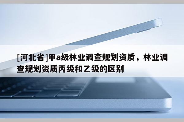 [河北省]甲a級林業調查規劃資質，林業調查規劃資質丙級和乙級的區別