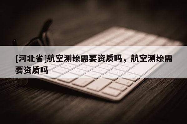 [河北省]航空測繪需要資質嗎，航空測繪需要資質嗎