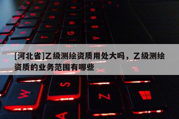 [河北省]乙級測繪資質用處大嗎，乙級測繪資質的業務范圍有哪些