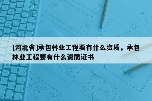 [河北省]承包林業(yè)工程要有什么資質(zhì)，承包林業(yè)工程要有什么資質(zhì)證書