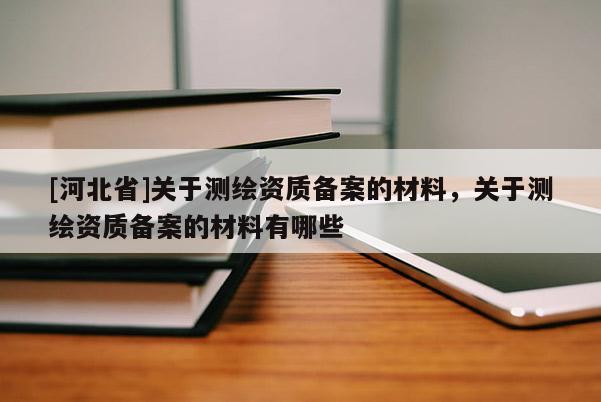 [河北省]關于測繪資質備案的材料，關于測繪資質備案的材料有哪些