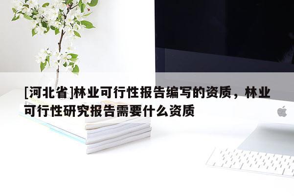 [河北省]林業(yè)可行性報告編寫的資質(zhì)，林業(yè)可行性研究報告需要什么資質(zhì)
