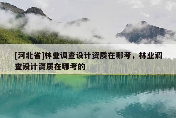 [河北省]林業調查設計資質在哪考，林業調查設計資質在哪考的