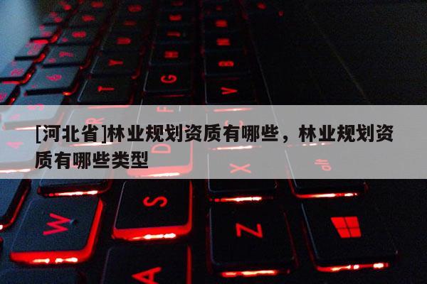 [河北省]林業(yè)規(guī)劃資質(zhì)有哪些，林業(yè)規(guī)劃資質(zhì)有哪些類型