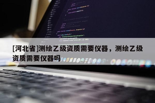 [河北省]測繪乙級資質需要儀器，測繪乙級資質需要儀器嗎