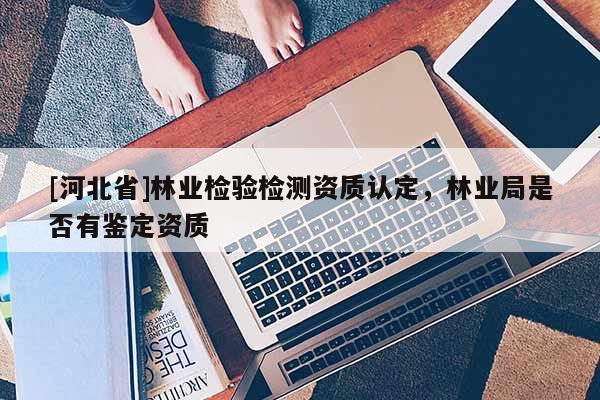 [河北省]林業(yè)檢驗檢測資質(zhì)認定，林業(yè)局是否有鑒定資質(zhì)