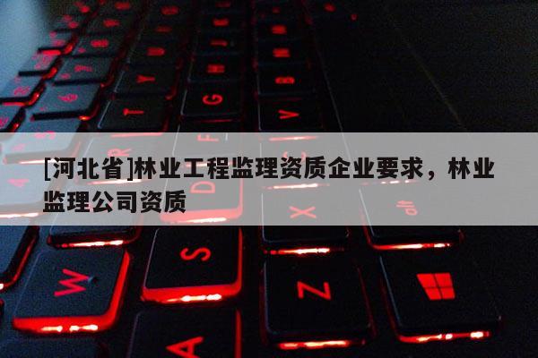 [河北省]林業(yè)工程監(jiān)理資質(zhì)企業(yè)要求，林業(yè)監(jiān)理公司資質(zhì)