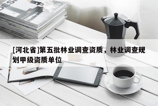 [河北省]第五批林業(yè)調(diào)查資質(zhì)，林業(yè)調(diào)查規(guī)劃甲級資質(zhì)單位